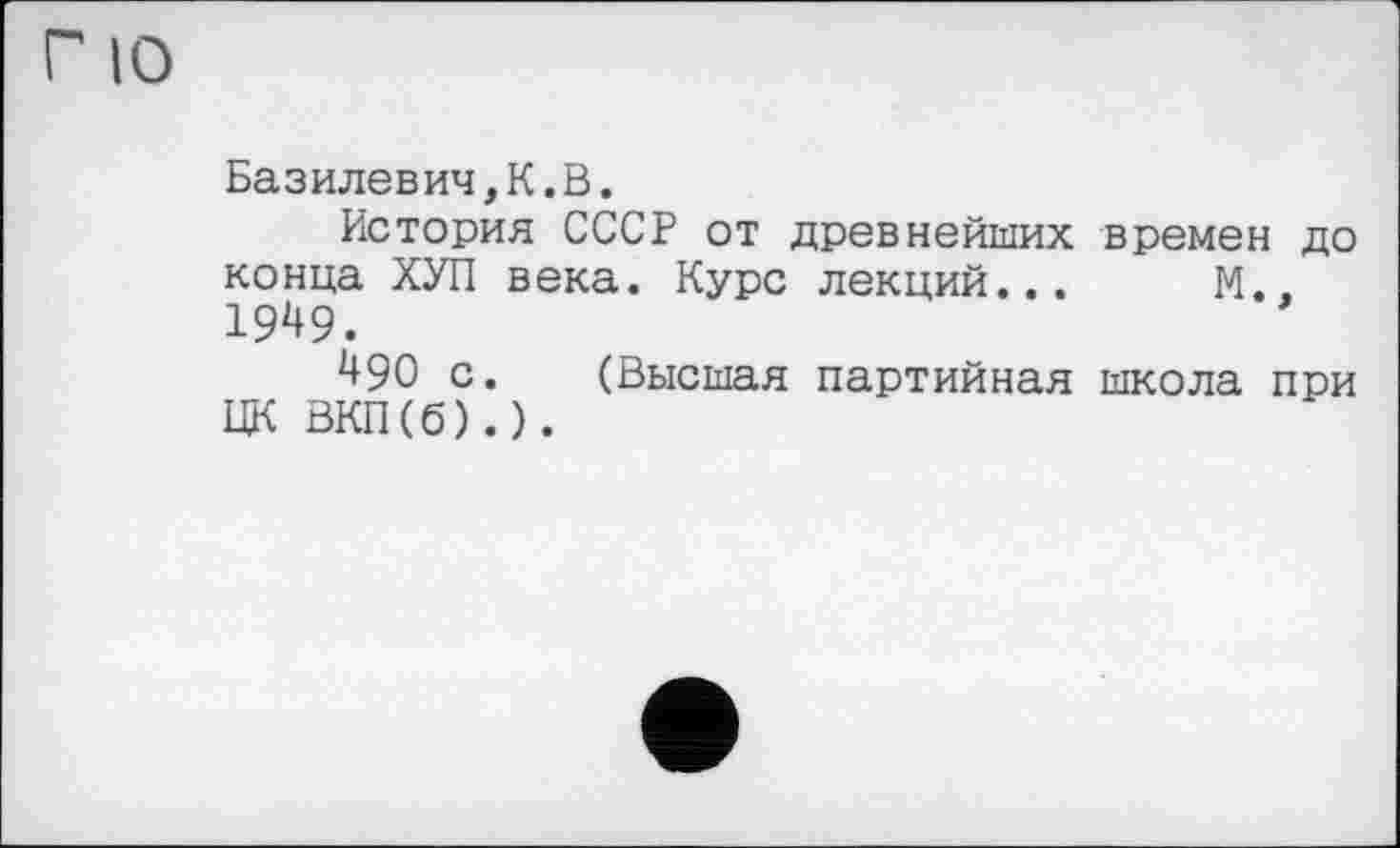 ﻿Г 10
Базилевич,К.В.
История СССР от древнейших времен до конца ХУЛ века. Курс лекций... М.. 1949.
490 с. (Высшая партийная школа при ЦК ВКП(б).).